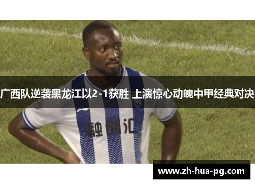 广西队逆袭黑龙江以2-1获胜 上演惊心动魄中甲经典对决