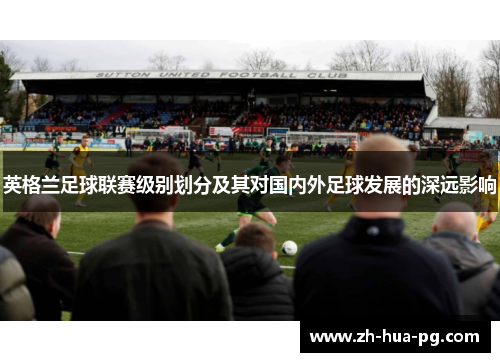 英格兰足球联赛级别划分及其对国内外足球发展的深远影响 英格兰足球联赛级别划分及其对国内外足球发展的深远影响