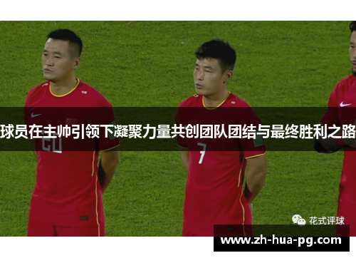 球员在主帅引领下凝聚力量共创团队团结与最终胜利之路