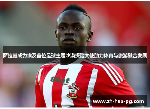 萨拉赫成为埃及首位足球主题沙漠探险大使助力体育与旅游融合发展 萨拉赫成为埃及首位足球主题沙漠探险大使助力体育与旅游融合发展