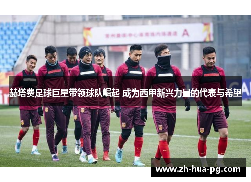 赫塔费足球巨星带领球队崛起 成为西甲新兴力量的代表与希望