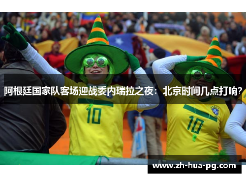 阿根廷国家队客场迎战委内瑞拉之夜：北京时间几点打响？