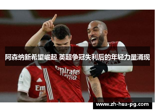阿森纳新希望崛起 英超争冠失利后的年轻力量涌现