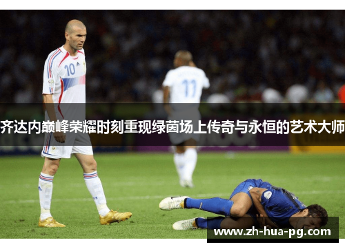 齐达内巅峰荣耀时刻重现绿茵场上传奇与永恒的艺术大师 齐达内巅峰荣耀时刻重现绿茵场上传奇与永恒的艺术大师