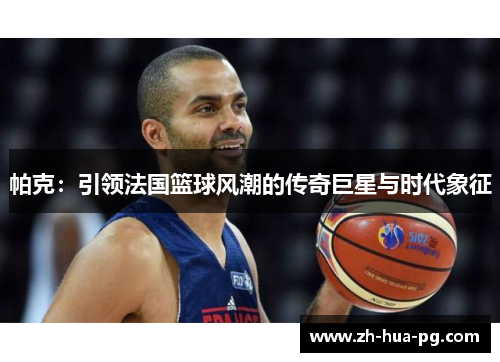 帕克:引领法国篮球风潮的传奇巨星与时代象征 帕克:引领法国篮球风潮的传奇巨星与时代象征