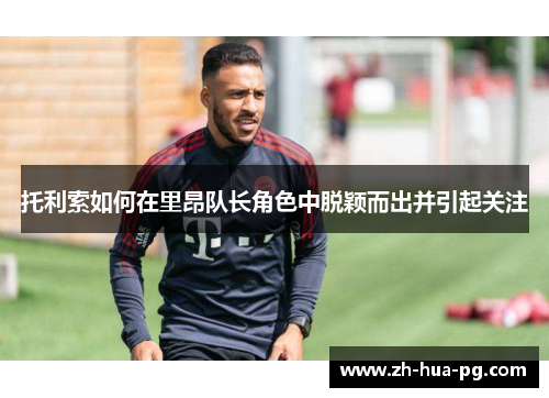 托利索如何在里昂队长角色中脱颖而出并引起关注
