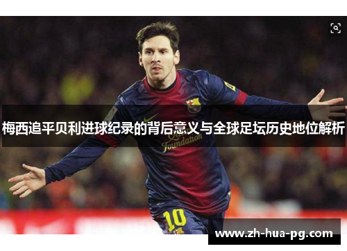 梅西追平贝利进球纪录的背后意义与全球足坛历史地位解析