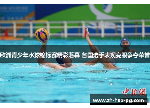 欧洲青少年水球锦标赛精彩落幕 各国选手表现亮眼争夺荣誉