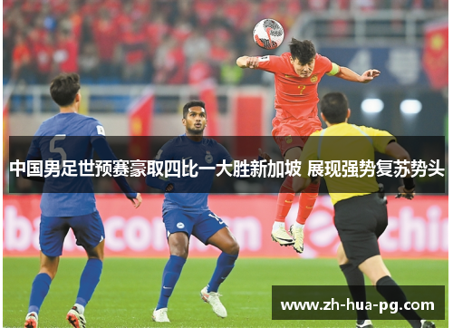 中国男足世预赛豪取四比一大胜新加坡 展现强势复苏势头