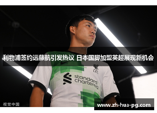利物浦签约远藤航引发热议 日本国脚加盟英超展现新机会