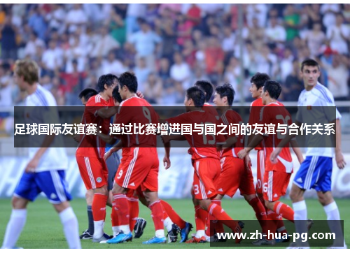 足球国际友谊赛：通过比赛增进国与国之间的友谊与合作关系