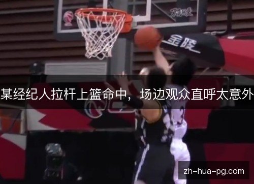 某经纪人拉杆上篮命中，场边观众直呼太意外